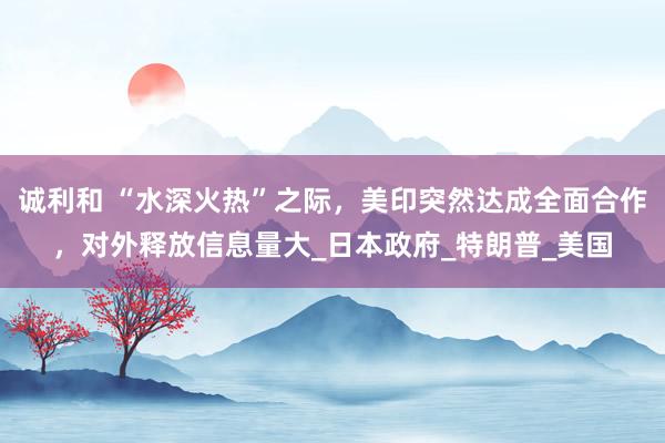 诚利和 “水深火热”之际，美印突然达成全面合作，对外释放信息量大_日本政府_特朗普_美国