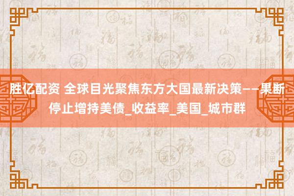 胜亿配资 全球目光聚焦东方大国最新决策——果断停止增持美债_收益率_美国_城市群