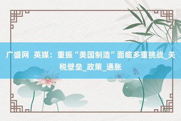 广盛网  英媒：重振“美国制造”面临多重挑战_关税壁垒_政策_通胀