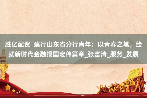胜亿配资  建行山东省分行青年：以青春之笔，绘就新时代金融报国宏伟篇章_张富清_服务_发展