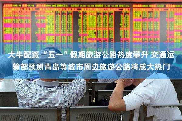 大牛配资 “五一”假期旅游公路热度攀升 交通运输部预测青岛等城市周边旅游公路将成大热门