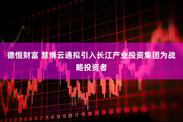 德恒财富 慧博云通拟引入长江产业投资集团为战略投资者