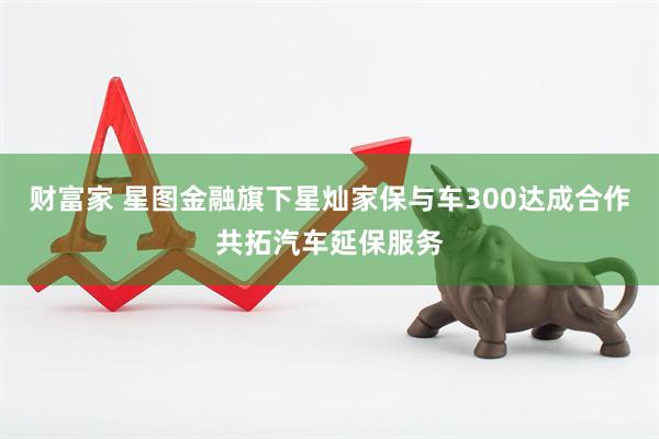 财富家 星图金融旗下星灿家保与车300达成合作共拓汽车延保服务