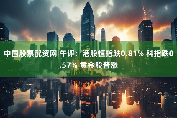 中国股票配资网 午评：港股恒指跌0.81% 科指跌0.57% 黄金股普涨