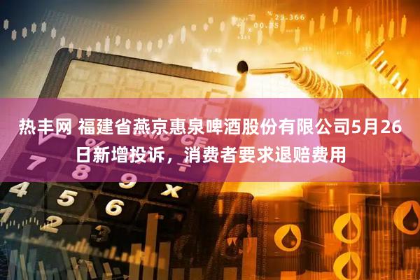 热丰网 福建省燕京惠泉啤酒股份有限公司5月26日新增投诉，消费者要求退赔费用