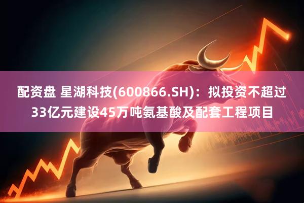 配资盘 星湖科技(600866.SH)：拟投资不超过33亿元建设45万吨氨基酸及配套工程项目