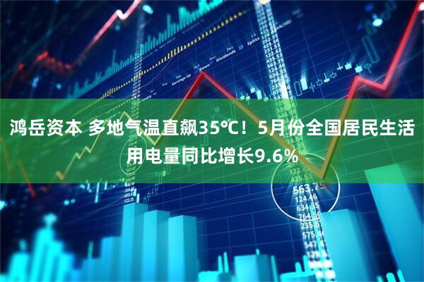 鸿岳资本 多地气温直飙35℃！5月份全国居民生活用电量同比增长9.6%