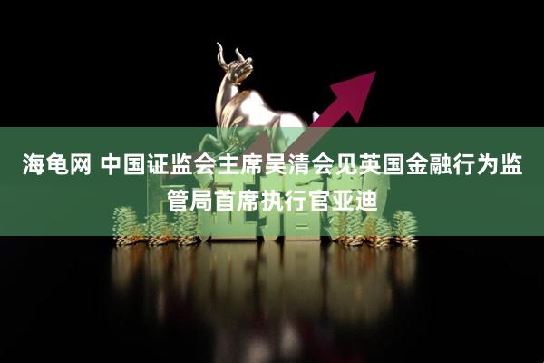 海龟网 中国证监会主席吴清会见英国金融行为监管局首席执行官亚迪