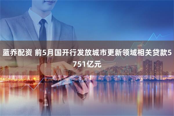 蓝乔配资 前5月国开行发放城市更新领域相关贷款5751亿元