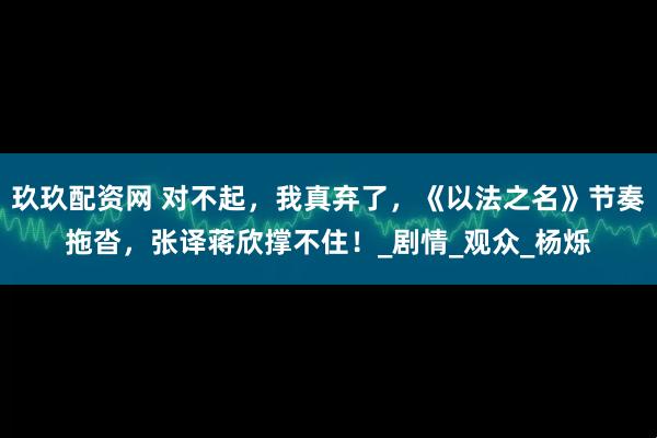 玖玖配资网 对不起，我真弃了，《以法之名》节奏拖沓，张译蒋欣撑不住！_剧情_观众_杨烁