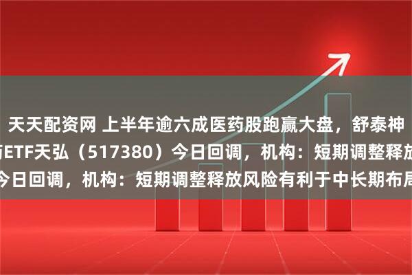 天天配资网 上半年逾六成医药股跑赢大盘，舒泰神股价涨超4倍，创新药ETF天弘（517380）今日回调，机构：短期调整释放风险有利于中长期布局
