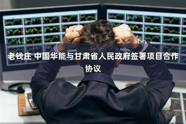 老钱庄 中国华能与甘肃省人民政府签署项目合作协议