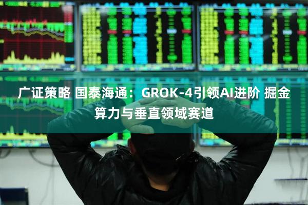广证策略 国泰海通：GROK-4引领AI进阶 掘金算力与垂直领域赛道