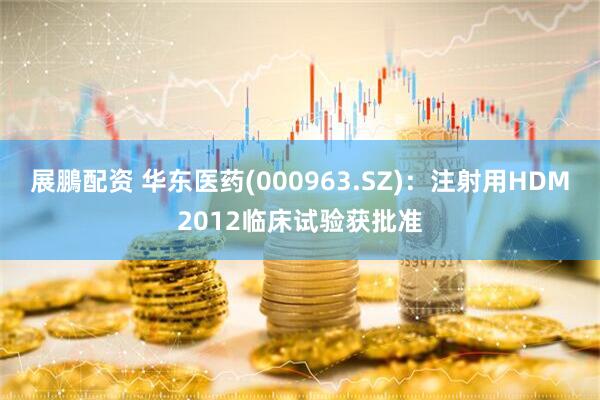展鵬配资 华东医药(000963.SZ)：注射用HDM2012临床试验获批准