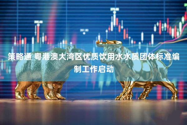 策略通 粤港澳大湾区优质饮用水水质团体标准编制工作启动