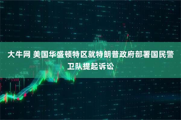 大牛网 美国华盛顿特区就特朗普政府部署国民警卫队提起诉讼