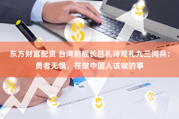 东方财富配资 台湾前舰长吕礼诗观礼九三阅兵：勇者无惧，在做中国人该做的事