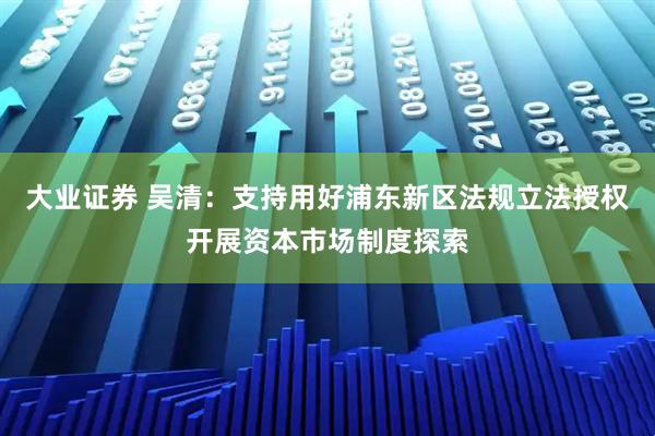 大业证券 吴清：支持用好浦东新区法规立法授权开展资本市场制度探索