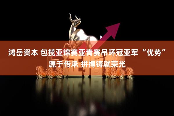 鸿岳资本 包揽亚锦赛亚青赛吊环冠亚军 “优势”源于传承 拼搏铸就荣光